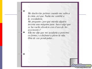 Me duelen las pelotas cuando me subo a la cinta, así que Nadia me cambió a la  escaladora.  Me pregunto ¿por qué mierda alguien inventa una máquina para  hacer algo que se ha vuelto obsoleto con el uso de los ascensores?  Ella me dijo que me ayudaría a ponerme en forma y a disfrutar a pleno la vida. Otra de sus pendejadas...  
