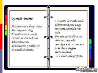 Querido Diario   Hoy comencé a hacer dieta.  Preciso perder 8 kg.  El médico me aconsejó escribir un diario donde debo colocar mi alimentación y hablar de mi estado de ánimo. Me siento de vuelta en la adolescencia pero estoy muy entusiasmada con todo. Por más que la dieta sea dolorosa,  cuando consiga entrar en ese vestidito negro maravilloso ,   va a estar todo perfecto. 