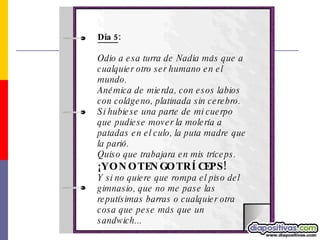 Día 5 : Odio a esa turra de Nadia más que a cualquier otro ser humano en el mundo. Anémica de mierda, con esos labios con colágeno, platinada sin cerebro.  Si hubiese una parte de mi cuerpo que pudiese mover la molería a patadas en el culo, la puta madre que la parió.  Quiso que trabajara en mis tríceps. ¡YO NO TENGO TRÍCEPS!   Y si no quiere que rompa el piso del gimnasio, que no me pase las reputísimas barras o cualquier otra cosa que pese más que un sandwich...  