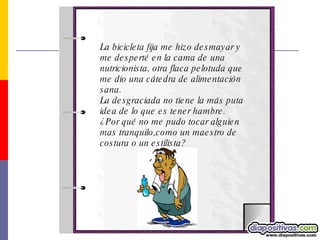 La bicicleta fija me hizo desmayar y me desperté en la cama de una nutricionista, otra flaca pelotuda que me dio una cátedra de alimentación sana.  La desgraciada no tiene la más puta idea de lo que es tener hambre.  ¿Por qué no me pudo tocar alguien mas tranquilo,como un maestro de costura o un estilista?  
