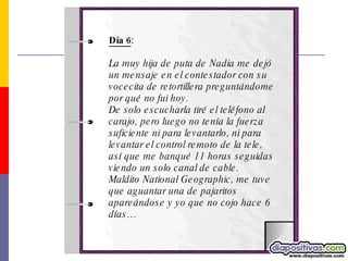 Día 6 : La muy hija de puta de Nadia me dejó un mensaje en el contestador con su vocecita de retortillera preguntándome por qué no fui hoy.  De solo escucharla tiré el teléfono al carajo, pero luego no tenía la fuerza  suficiente ni para levantarlo, ni para levantar el control remoto de la tele, así que me banqué 11 horas seguidas viendo un solo canal de cable. Maldito National Geographic, me tuve que aguantar una de pajaritos apareándose y yo que no cojo hace 6 días…   