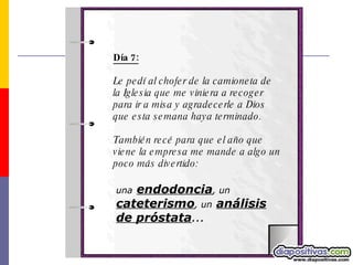 Día 7: Le pedí al chofer de la camioneta de la Iglesia que me viniera a recoger para ir a misa y agradecerle a Dios que esta semana haya terminado. También recé para que el año que viene la empresa me mande a algo un poco más divertido:  una   endodoncia , un   cateterismo , un   análisis de próstata ... 