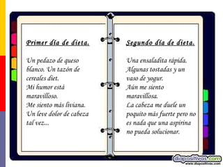 Primer día de dieta. Un pedazo de queso blanco. Un tazón de cereales diet.  Mi humor está maravilloso.  Me siento más liviana.  Un leve dolor de cabeza tal vez...   Segundo día de dieta. Una ensaladita rápida. Algunas tostadas y un vaso de yogur.  Aún me siento maravillosa.  La cabeza me duele un poquito más fuerte pero no es nada que una aspirina no pueda solucionar.   