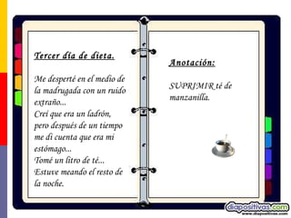 Tercer día de dieta. Me desperté en el medio de la madrugada con un ruido extraño... Creí que era un ladrón, pero después de un tiempo me di cuenta que era mi estómago... Tomé un litro de té... Estuve meando el resto de la noche. Anotación:   SUPRIMIR té de manzanilla.   
