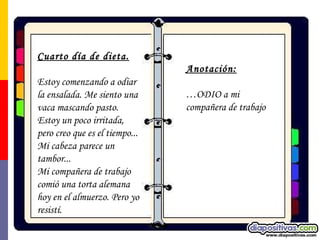 Cuarto día de dieta. Estoy comenzando a odiar la ensalada. Me siento una vaca mascando pasto. Estoy un poco irritada, pero creo que es el tiempo... Mi cabeza parece un tambor... Mi compañera de trabajo comió una torta alemana hoy en el almuerzo. Pero yo resistí. Anotación:   … ODIO a mi compañera de trabajo 