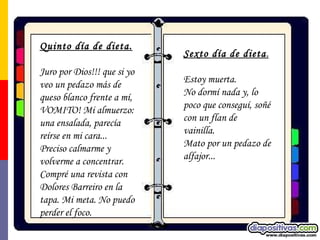 Quinto día de dieta. Juro por Dios!!! que si yo veo un pedazo más de queso blanco frente a mí, VOMITO! Mi almuerzo: una ensalada, parecía reírse en mi cara... Preciso calmarme y volverme a concentrar. Compré una revista con Dolores Barreiro en la tapa. Mi meta. No puedo perder el foco. Sexto día de dieta . Estoy muerta.  No dormí nada y, lo poco que conseguí, soñé con un flan de vainilla.  Mato por un pedazo de alfajor... 