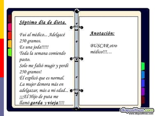 Séptimo día de dieta. Fui al médico... Adelgacé 250 gramos.  Es una joda!!!!!  Toda la semana comiendo pasto.  Solo me faltó mugir y perdí 250 gramos! Él explicó que es normal. La mujer demora más en adelgazar, más a mi edad... ¡¡¡El Hijo de puta me llamó  gorda  y  vieja !!!! Anotación:   BUSCAR otro médico!!!… 