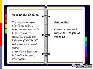 Noveno día de dieta:   Hoy no fui a trabajar.  El pollo me volvió a despertar, esta vez con la danza del vientre.  Pasé el día viendo tele. Existe un  COMPLOT.   Todos los canales son de cocina.  Enseñaban a hacer tarta de frutillas, lasagna y selva negra... Anotación:   Comprar otro control remoto,  lo tiré por la ventana.  