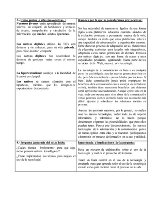 3.- Cinco puntos o citas provocativas :
Nuestros jóvenes están aprendiendo de manera
informal un conjunto de habilidades y técnicas
de acceso, manipulación y circulación de la
información que muchos adultos ignoramos.
Los nativos digitales utilizan las TICs con
destreza y sin esfuerzo, para su vida privada,
para crear-inventar compartir.
Los nativos digitales han desarrollado la
destreza de gestionar varias tareas al mismo
tiempo.
La hipertextualidad sustituye a la linealidad de
la prosa en el papel.
Los nativos se sienten cómodos con el
hipertexto, mientras que los inmigrantes
experimentan desconcierto.
Razones por la que lo consideramos provocativos:
No hay necesidad de mantenerse ligados de una forma
rígida a una plataforma educativa concreta, aislados de
la evolución constante y permanente mejora de la web,
aunque también es cierto que estas plataformas ofrecen
una capacidad de estructuración y organización enorme.
Debe darse un proceso de adaptación de las plataformas
de e-learning existentes para hacerlas más integradoras,
adaptadas a esta nueva generación de alumnos formada
por nativos digitales, con una forma de actuar y unas
capacidades peculiares, aglutinando buena parte de los
servicios de la Web, internet, o la tecnología.
La tecnología de la comunicación en línea o en cualquier
parte es casi obligada para las nuevas generaciones hoy en
día, pero debemos utilizarla con sus debidas precauciones. Si
bien, dicha comunicación jamás podrá reemplazar los
beneficios de la comunicación cara a cara (ya sea verbalo no
verbal), también tiene numerosos beneficios que debemos
saber aprovechar adecuadamente. Aunque como todo en la
vida, nada con exceso, pues si se abusa de la comunicación
virtual podemos caer en un bache donde nos sea mucho más
difícil ejecutar y sobrellevar las relaciones sociales en
persona.
Aunque las personas mayores, por lo general, no suelen
usar las nuevas tecnologías, sobre todo las de soporte
informático y telemático, no lo hacen porque
desconocen e ignoran las potencialidades que para ellos
pueden tener. Pese a este desconocimiento, las nuevas
tecnologías de la información y la comunicación gozan
de buena opinión entre ellas y se muestran predispuestas
a intervenir en proceso de formación en su uso y utilidad.
4.- Pregunta generada del texto leído:
¿Cuáles técnica implementar para que alga
meno persona nativos tecnológicos?
¿Cómo implementar esa técnica para mejora el
uso de la tecnología?
Importancia e implicaciones de la pregunta:
Hace un proceso de enfatización sobre el uso de la
tecnología y cuál es el provecho de la misma.
Tener un buen control en el uso de la tecnología y
enseñarle para que aprenda todo el uso de la tecnología
creado curso para facilitar todo el proceso en la vida
 
