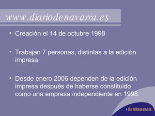 www.diariodenavarra.es Creación el 14 de octubre 1998 Trabajan 7 personas, distintas a la edición impresa Desde enero 2006 dependen de la edición impresa después de haberse constituido como una empresa independiente en 1998 