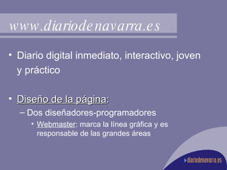Diario digital inmediato, interactivo, joven  y práctico Diseño de la página : Dos diseñadores-programadores Webmaster : marca la línea gráfica y es responsable de las grandes áreas www.diariodenavarra.es 