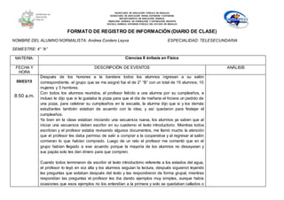 SECRETARÍA DE EDUCACIÓN PÚBLICA DE HIDALGO
SECRETARÌA DE EDUCACIÒN MEDIA SUPERIOR Y SUPERIOR
DEPARTAMENTO DE EDUCACIÒN NORMAL
DIRECCIÓN GENERAL DE FORMACIÓN Y SUPERACIÓN DOCENTE
ESCUELA NORMAL SUPERIOR PÚBLICA DEL ESTADO DE HIDALGO
FORMATO DE REGISTRO DE INFORMACIÓN (DIARIO DE CLASE)
NOMBRE DEL ALUMNO NORMALISTA: Andrea Cordero Leyva ESPECIALIDAD: TELESECUNDARIA
SEMESTRE: 4° “A”
MATERIA: Ciencias II énfasis en Física
FECHA Y
HORA
DESCRIPCIÓN DE EVENTOS ANÁLISIS
09/03/15
8:50 a.m.
Después de los honores a la bandera todos los alumnos ingresan a su salón
correspondiente, el grupo que se me asignó fue el de 2° “B” con un total de 15 alumnos; 10
mujeres y 5 hombres.
Con todos los alumnos reunidos, el profesor felicito a una alumna por su cumpleaños, e
incluso le dijo que si le gustaba la pizza para que el día de mañana el hiciera un pedido de
una pizza, para celebrar su cumpleaños en la escuela, la alumna dijo que si y los demás
estudiantes también estaban de acuerdo con la idea, y así quedaron para festejar el
cumpleaños.
Ya bien en la clase estaban iniciando una secuencia nueva, los alumnos ya saben que al
iniciar una secuencia deben escribir en su cuaderno el texto introductorio. Mientras todos
escribían y el profesor estaba revisando algunos documentos, me llamó mucho la atención
que el profesor les daba permiso de salir a comprar a la cooperativa y al regresar al salón
comieran lo que habían comprado. Luego de un rato el profesor me comentó que en el
grupo habían llegado a ese acuerdo porque la mayoría de los alumnos no desayunan y
sus papás solo les dan dinero para que compren.
Cuando todos terminaron de escribir el texto introductorio referente a los estados del agua,
el profesor lo leyó en voz alta y los alumnos seguían la lectura, después siguieron leyendo
las preguntas que estaban después del texto y las respondieron de forma grupal, mientras
respondían las preguntas el profesor les iba dando ejemplos muy simples, aunque había
ocasiones que esos ejemplos no los entendían a la primera y solo se quedaban callados o
 