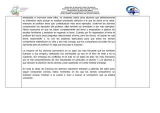 SECRETARÍA DE EDUCACIÓN PÚBLICA DE HIDALGO
SECRETARÌA DE EDUCACIÒN MEDIA SUPERIOR Y SUPERIOR
DEPARTAMENTO DE EDUCACIÒN NORMAL
DIRECCIÓN GENERAL DE FORMACIÓN Y SUPERACIÓN DOCENTE
ESCUELA NORMAL SUPERIOR PÚBLICA DEL ESTADO DE HIDALGO
empezaba a murmurar entre ellos, no obstante, había otros alumnos que definitivamente
no entendían nada porque no estaban prestando atención a lo que se decía en la clase,
entonces el profesor tenía que contextualizar más esos ejemplos, conforme los alumnos
comprendían los ejemplos del profesor, ellos también se animaban a dar más ejemplos.
Había ocasiones en que se salían completamente del tema y empezaban a platicar de
asuntos familiares y tardaban en regresar al tema. Cuando por fin regresaban al tema el
profesor les hacia otras preguntas relacionadas al tema, pero los chicos no sabían de qué
forma responderle o no con las palabras adecuadas para que todos los demás
compañeros entendieran su idea y eso trae consigo que los compañeros se burlen de sus
opiniones pero el profesor no deja que eso pase a mayores.
La mayoría de los alumnos permanece en su lugar (es más frecuente que los hombres
busquen a sus amigos), realizando sus actividades ya sea en el libro de texto o en su
cuaderno. Sin embargo los conflictos en el aula no se dejan de lado, los más marcados
son el mal comportamiento de dos estudiantes en particular, el alumno 1 y el alumnos 2,
que desvían la atención de los demás y esto quebranta en cierta medida el trabajo.
En toda la clase de Ciencias los alumnos estuvieron entrando y saliendo del salón para
seguir comprando comida, había momentos en los que los demás compañeros se
distraían porque miraban a la puerta e iban a buscar al compañero que ya estaba
comiendo.
 