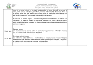 SECRETARÍA DE EDUCACIÓN PÚBLICA DE HIDALGO
SECRETARÌA DE EDUCACIÒN MEDIA SUPERIOR Y SUPERIOR
DEPARTAMENTO DE EDUCACIÒN NORMAL
DIRECCIÓN GENERAL DE FORMACIÓN Y SUPERACIÓN DOCENTE
ESCUELA NORMAL SUPERIOR PÚBLICA DEL ESTADO DE HIDALGO
11:00 a.m.
11:30 a.m.
observe, es que el profesor no consiguió nada de ellos, ya que el alumno 2, al regresar al
salón, entró con una actitud muy desafiante, imitando al docente A2: “Esta es la última, a
la próxima te me vas”, este alumno toda la clase estuvo de mal humor, casi no trabajo con
sus demás compañeros, pero hace lo posible integrarse de nuevo.
El ambiente en el salón regresa a la normalidad y los estudiantes terminan de elaborar sus
preguntas y es entonces cuando me realizan la entrevista, ahí me di cuenta de que no
todos los alumnos habían trabajado en equipo, algunos hicieron su entrevista individual, no
quisieron integrarse.
Salida al receso
Los alumnos salen al receso, todos de una forma muy ordenada e incluso hay alumnos
que se quedan un rato platicando con el profesor.
Entrada al salón de clases
Los estudiantes entran del receso y mientras todos se relajan un poco el profesor les pide
las entrevistas que realizaron antes de salir al receso, primero pasa un equipo y luego otro,
al final los chicos que hicieron la entrevista individualmente.
 