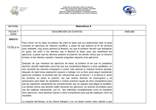 SECRETARÍA DE EDUCACIÓN PÚBLICA DE HIDALGO
SECRETARÌA DE EDUCACIÒN MEDIA SUPERIOR Y SUPERIOR
DEPARTAMENTO DE EDUCACIÒN NORMAL
DIRECCIÓN GENERAL DE FORMACIÓN Y SUPERACIÓN DOCENTE
ESCUELA NORMAL SUPERIOR PÚBLICA DEL ESTADO DE HIDALGO
MATERIA: Matemáticas II
FECHA Y
HORA
DESCRIPCIÓN DE EVENTOS ANÁLISIS
09/03/15
12:00 p.m.
Para iniciar con la clase el profesor les pidió la tarea que con anterioridad dejó, la tarea
consistía en ejercicios de notación científica, a pesar de que tuvieron un fin de semana
para realizarla, muy pocos alumnos la llevaron, así que el profesor decidió que trabajarían
en grupo, les pidió a los alumnos que sí llevaron la tarea, para que resolvieran los
ejercicios, a pesar que los alumnos pasaron al pizarrón, los demás chicos que no hicieron
la tarea no les intereso copiarla o hacerse preguntas respecto a los ejercicios.
Después de que revisaron los ejercicios de tarea, el profesor al ver que no prestaban
atención decidió explicarles como fue que sus compañeros llegaron a esos resultados, en
ese momento los alumnos empezaron a poner más atención e inclusive hicieron apuntes,
después de esta breve explicación pasaron a trabajar con su libro para seguir resolviendo
ejercicios similares, el docente solo dio indicaciones que el alumno 1 y el alumno 2, serán
los primeros en pasar al pizarrón, así que ambos alumnos se preocuparon y se
apresuraron para tratar de resolverlos e incluso buscaron ayuda de otros compañeros para
que les explicaran nuevamente los procedimientos que se seguían para llegar al resultado.
Los demás chicos que también están haciendo los ejercicios, se acercan al profesor para
que les explique nuevamente, aun no han entendido completamente como se resuelven
esos ejercicios, otros alumnos buscan a otros compañeros para que les expliquen cómo se
resuelven.
La mayoría del tiempo, si los chicos trabajan o no, no hacen mucho ruido, debido a que
 