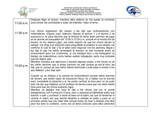 SECRETARÍA DE EDUCACIÓN PÚBLICA DE HIDALGO
SECRETARÌA DE EDUCACIÒN MEDIA SUPERIOR Y SUPERIOR
DEPARTAMENTO DE EDUCACIÒN NORMAL
DIRECCIÓN GENERAL DE FORMACIÓN Y SUPERACIÓN DOCENTE
ESCUELA NORMAL SUPERIOR PÚBLICA DEL ESTADO DE HIDALGO
11:00 a.m.
11:36 a.m.
12:00 p.m.
Después llego el receso, mientras ellos salieron yo me quede un momento
para revisar las actividades y tratar de entender mejor el tema.
Los chicos regresaron del receso y les dije que continuaríamos con
matemáticas, ninguno puso objeción, depues el alumno 1 y el alumno 2 se
acercaron a mi para decirme que el director le había dado permiso de jugar
en la cancha de basquetbol de 12:00 a 12:30 p.m. porque en el receso los de
trecero no los dejaron jugar, par estar segura de que los chicos decían la
verdad, me dirigi a la dirección para preguntarle al profesor si era verdad, me
confirmo lo que le dije y fui al salon para negociar con los alumnos, llegue y
les dije lo que me había comentado el director, en ese momento todos se
emocionaron pero los condicione, si me trabajan bien y me entregaban su
trabajo de matemáticas como habían estado trabajando, sería muy probable
que los dejara salir.
Mientras revisaba sus ejercicios y resolvia algunas dudas, a los chicos no se
les olvido decirme que si tenían permiso de salir porque ya era la hora, les
dije que si, porque ya casi todos habían terminado y solo pase a revisar a los
que faltaban y los deje salir.
Cuando ya se dirigían a la cancha se sorprendieron porque había alumnos
de tercero que tenían clase de educación física, fui a hablar con el director
para comentarle la situación y si me podía cambiar la hora pero no se pudo
solo me dijo que hablaría con el profesor de tercero para que me diera media
hora para que los chicos pudieran jugar.
Mientras se llegaba esa hora le dije a los chicos que por lo pronto
trabajaríamos con Formacion Civica, pero o sorpresa el intendente sabia que
íbamos a salir y comenzó a hacer el aseo en el salon, asi que no teníamos ni
cancha ni salon, asi que decido llevarlos a trabajar al pasto y pues en un
principio pensé que era mala idea porque todos se iban a distraer mas fácil
peor fue todo lo contrario, como era un tema conocido para ellos (derechos
 