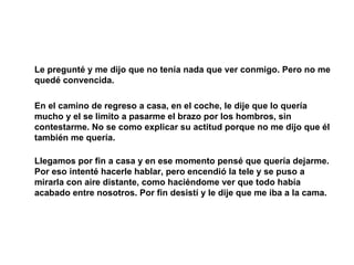 Le pregunté y me dijo que no tenía nada que ver conmigo. Pero no me quedé convencida.  En el camino de regreso a casa, en el coche, le dije que lo quería mucho y el se limito a pasarme el brazo por los hombros, sin contestarme. No se como explicar su actitud porque no me dijo que él también me quería. Llegamos por fin a casa y en ese momento pensé que quería dejarme. Por eso intenté hacerle hablar, pero encendió la tele y se puso a mirarla con aire distante, como haciéndome ver que todo había acabado entre nosotros. Por fin desistí y le dije que me iba a la cama. 