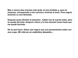 Más o menos diez minutos más tarde, él vino también y, para mi sorpresa, correspondió a mis caricias e hicimos el amor. Pero seguía teniendo un aire distraído. Después quise afrontar la situación , hablar con él cuanto antes, pero se quedó dormido. Empecé a llorar y lo hice durante horas hasta que me quedé dormida. No se qué hacer. Estoy casi segura que sus pensamientos están con otra mujer.  Mi vida es un auténtico desastre… 