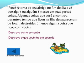 Você retorna ao seu abrigo no fim do dia e vê
que algo ( ou alguém ) mexeu em suas parcas
coisas. Algumas coisas que você encontrou
durante o tempo que ficou na ilha desapareceram
ou foram destruídas ( menos alguma coisa que
ficou com você )
Descreva como se sentiu
Descreva o que você fez em seguida

Retornar aos ícones

 
