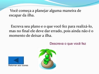 Você começa a planejar alguma maneira de
escapar da ilha.
Escreva seu plano e o que você fez para realizá-lo,
mas no final ele deve dar errado, pois ainda não é o
momento de deixar a ilha.
Descreva o que você fez

Retornar aos ícones

 