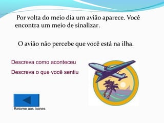 Por volta do meio dia um avião aparece. Você
encontra um meio de sinalizar.
O avião não percebe que você está na ilha.
Descreva como aconteceu
Descreva o que você sentiu

Retorne aos ícones

 