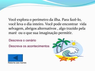 Você explora o perímetro da ilha. Para fazê-lo,
você leva o dia inteiro. Você pode encontrar vida
selvagem, abrigos alternativos , algo trazido pela
maré ou o que sua imaginação permitir.
Descreva o cenário
Descreva os acontecimentos

Retorne aos ícones

 