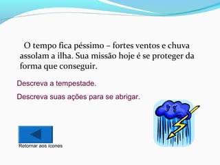 O tempo fica péssimo – fortes ventos e chuva
assolam a ilha. Sua missão hoje é se proteger da
forma que conseguir.
Descreva a tempestade.
Descreva suas ações para se abrigar.

Retornar aos ícones

 
