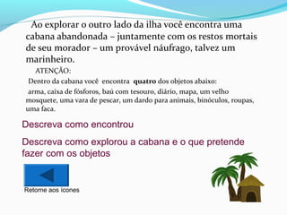Ao explorar o outro lado da ilha você encontra uma
cabana abandonada – juntamente com os restos mortais
de seu morador – um provável náufrago, talvez um
marinheiro.
ATENÇÃO:
Dentro da cabana você encontra quatro dos objetos abaixo:
arma, caixa de fósforos, baú com tesouro, diário, mapa, um velho
mosquete, uma vara de pescar, um dardo para animais, binóculos, roupas,
uma faca.

Descreva como encontrou
Descreva como explorou a cabana e o que pretende
fazer com os objetos

Retorne aos ícones

 