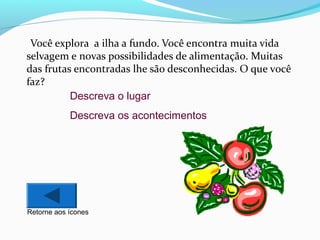 Você explora a ilha a fundo. Você encontra muita vida
selvagem e novas possibilidades de alimentação. Muitas
das frutas encontradas lhe são desconhecidas. O que você
faz?
Descreva o lugar
Descreva os acontecimentos

Retorne aos ícones

 