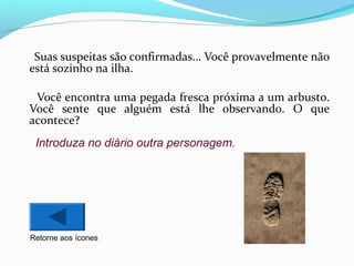 Suas suspeitas são confirmadas... Você provavelmente não
está sozinho na ilha.
Você encontra uma pegada fresca próxima a um arbusto.
Você sente que alguém está lhe observando. O que
acontece?
Introduza no diário outra personagem.

Retorne aos ícones

 