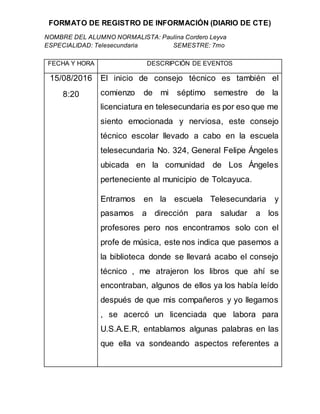 FORMATO DE REGISTRO DE INFORMACIÓN (DIARIO DE CTE)
NOMBRE DEL ALUMNO NORMALISTA: Paulina Cordero Leyva
ESPECIALIDAD: Telesecundaria SEMESTRE: 7mo
FECHA Y HORA DESCRIPCIÓN DE EVENTOS
15/08/2016
8:20
El inicio de consejo técnico es también el
comienzo de mi séptimo semestre de la
licenciatura en telesecundaria es por eso que me
siento emocionada y nerviosa, este consejo
técnico escolar llevado a cabo en la escuela
telesecundaria No. 324, General Felipe Ángeles
ubicada en la comunidad de Los Ángeles
perteneciente al municipio de Tolcayuca.
Entramos en la escuela Telesecundaria y
pasamos a dirección para saludar a los
profesores pero nos encontramos solo con el
profe de música, este nos indica que pasemos a
la biblioteca donde se llevará acabo el consejo
técnico , me atrajeron los libros que ahí se
encontraban, algunos de ellos ya los había leído
después de que mis compañeros y yo llegamos
, se acercó un licenciada que labora para
U.S.A.E.R, entablamos algunas palabras en las
que ella va sondeando aspectos referentes a
 