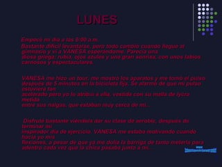 LUNES Empecé mi día a las 6:00 a.m.  Bastante difícil levantarse, pero todo cambió cuando llegué al gimnasio y vi a VANESA esperándome. Parecía una diosa griega; rubia, ojos azules y una gran sonrisa, con unos labios carnosos y espectaculares.     VANESA me hizo un tour, me mostró los aparatos y me tomó el pulso después de 5 minutos en la bicicleta fija. Se alarmó de que mi pulso estuviera tan acelerado pero yo lo atribuí a ella, vestida con su malla de lycra metida entre sus nalgas, que estaban muy cerca de mi...      Disfruté bastante viéndola dar su clase de aerobic, después de terminar mi inspirador día de ejercicio. VANESA me estaba motivando cuando hacia yo mis flexiones, a pesar de que ya me dolía la barriga de tanto meterla para adentro cada vez que la chica pasaba junto a mí... www. laboutiquedelpowerpoint. com 