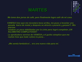 MARTES Me tome dos jarras de café, pero finalmente logre salir de mi casa. VANESA hizo que me recostara boca arriba, me puso a levantar una pesada  barra de metal y después se atrevió a ponerle ¡¡¡pesas!!!. Mis piernas estaban un poco debilitadas por la cinta pero logré completar ¡UN KILOMETRO COMPLETOOO!!  La aprobadora sonrisa de VANESA y el guiño cómplice que me realizó hizo que todo valiera la pena...      ¡Me sentía fantástico!... era una nueva vida para mi.   www. laboutiquedelpowerpoint. com 