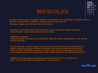 MIERCOLES La única forma como conseguí lavarme los dientes, fue poniendo el cepillo sobre el lavabo y moviendo la cabeza a ambos lados encima de él. Creo que tengo una hernia en los pectorales.      Conducir no fue tan fácil; sólo al frenar y dar vueltas al volante me dolía  hasta el pelo; estacioné encima de una moto... VANESA se estaba  impacientando conmigo por considerar que mis gritos molestaban a los demás  socios del club.      Su voz resulta un poco aguda a esas horas de la mañana y cuando grita se  vuelve nasal y es muy molesta. Me duelen mis partes cuando me subo a la  cinta, así que VANESA me subió al step. ¿Para qué mierda alguien invento  una máquina para hacer algo que se ha vuelto obsoleto con los ascensores?.      VANESA me dijo que me ayudaría a ponerme en forma y a disfrutar la  vida...;otra de sus tantas gilipolleces... y promesas.  www. laboutiquedelpowerpoint. com 