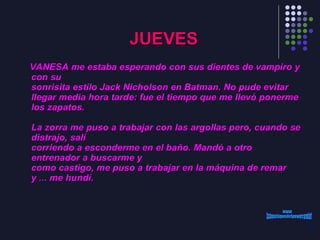 JUEVES VANESA me estaba esperando con sus dientes de vampiro y con su sonrisita estilo Jack Nicholson en Batman. No pude evitar llegar media hora tarde: fue el tiempo que me llevó ponerme los zapatos.   La zorra me puso a trabajar con las argollas pero, cuando se distrajo, salí corriendo a esconderme en el baño. Mandó a otro entrenador a buscarme y como castigo, me puso a trabajar en la máquina de remar y ... me hundí. www. laboutiquedelpowerpoint. com 