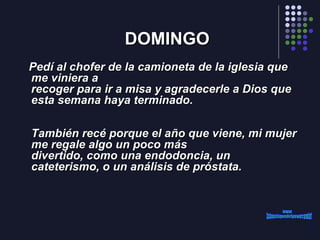 DOMINGO Pedí al chofer de la camioneta de la iglesia que me viniera a recoger para ir a misa y agradecerle a Dios que esta semana haya terminado.     También recé porque el año que viene, mi mujer me regale algo un poco más divertido, como una endodoncia, un cateterismo, o un análisis de próstata.   www. laboutiquedelpowerpoint. com 
