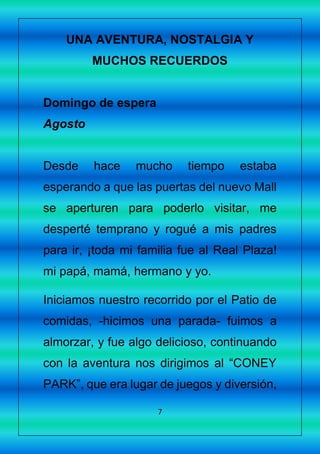 7
UNA AVENTURA, NOSTALGIA Y
MUCHOS RECUERDOS
Domingo de espera
Agosto
Desde hace mucho tiempo estaba
esperando a que las puertas del nuevo Mall
se aperturen para poderlo visitar, me
desperté temprano y rogué a mis padres
para ir, ¡toda mi familia fue al Real Plaza!
mi papá, mamá, hermano y yo.
Iniciamos nuestro recorrido por el Patio de
comidas, -hicimos una parada- fuimos a
almorzar, y fue algo delicioso, continuando
con la aventura nos dirigimos al “CONEY
PARK”, que era lugar de juegos y diversión,
 