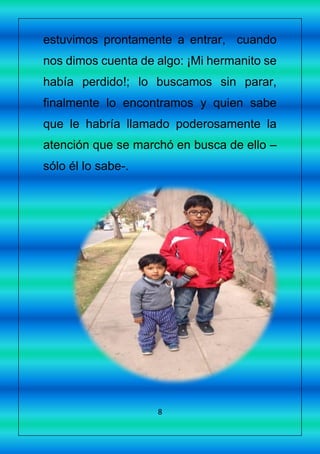 8
estuvimos prontamente a entrar, cuando
nos dimos cuenta de algo: ¡Mi hermanito se
había perdido!; lo buscamos sin parar,
finalmente lo encontramos y quien sabe
que le habría llamado poderosamente la
atención que se marchó en busca de ello –
sólo él lo sabe-.
 