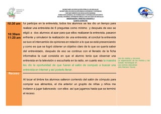 SECRETARÍA DEEDUCACIÓNPÚBLICA DEHIDALGO
SECRETARÌA DEEDUCACIÒNMEDIA SUPERIOR Y SUPERIOR
DEPARTAMENTO DEEDUCACIÒN NORMAL
DIRECCIÓNGENERAL DEFORMACIÓNY SUPERACIÓNDOCENTE
ESCUELA NORMAL SUPERIOR PÚBLICA DEL ESTADO DEHIDALGO
OBSERVACIÓN Y PRÁCTICA DOCENTE II
CUARTO SEMESTRE
10:30 am
10:30am
11:20 am
Receso
fui participe en la entrevista, todos los alumnos se les dio un tiempo para
realizar una entrevista de 6 preguntas como mínimo y después de eso se
eligió a dos alumnos al azar para que ellos realizaran la entrevista, pasaron
enfrente y simularon la realización de una entrevista; al concluir la entrevista
se tuvo el intercambio de opiniones en relación a lo que se está presenciando
y como es que se logró obtener un objetivo claro de lo que se quería saber
del entrevistado, después de eso se continuo con el llenado de la ficha
informativa la cual consistía en que el alumno tenía que observar una
entrevista en la televisión o escucharla en la radio, en cuanto eso la maestra
les dio la oportunidad de que fueran al salón de computo a buscar una
entrevista en internet y así poderlo llenar.
Al tocar el timbre los alumnos salieron corriendo del salón de cómputo para
comprar sus alimentos, el día anterior un grupito de niñas y niños me
invitaron a jugar baloncesto con ellos así que jugamos hasta que se terminó
el receso.
Uso de medios y recursos
La organización de los medios y las
nuevas tecnologías en
Los centros educativos.
Julio Barroso Osuna
 