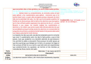 SUBSECRETARÍA DE EDUCACIÓN NORMAL
DEPARTAMENTO DE EDUCACIÓN NORMAL
ESCUELA NORMAL DE EDUCACIÓN PÚBLICA DEL ESTADO DE HIDALGO
OBSERVACION Y PRACTICA DOCENTE II
CUARTO SEMESTRE
que se juntan dos o tres grados y se da la clase todos juntos,
me dijo que las cosas que yo quisiera hacer deben ser autorizadas
por ella, debían tener su consentimiento, le comente sobre el test
para aplicar y los cuestionarios para aplicar , menciono que si lo
podría hacer pero a quien ella escogiera porque después de todo
ella era la autoridad del aula, me dijo que la encuesta a padres de
familia se la diera porque ella la daría a los alumnos que escogiera,
así lo hizo al final cuando regresaron los alumnos le dio a 3 y se las
llevaron a sus casas, me impidió realizar los cuestionarios a
alumnos y me reitero que sería a quien ella indicara además de que
se socializaría porque muchas veces los alumnos no comprenden la
pregunta a la primera y posteriormente hasta el día jueves adecuaría
sus clases para darme cierto tiempo.
La maestra me dijo que solo una alumna redactaría pero le comente
que eran 5 cuestionarios pero me dijo lo haría juntos y que el día
jueves, tuve que acatarme a su decisión además de que tampoco
me permitió la salida a educación física porque me pidió apoyo ya
que dice que tengo que trabajar por mi bien y no porque me haga un
mal, porque al final me va a servir y que todo esto son experiencias
que posteriormente me ayudaran, así termino el día mientras yo
colocaba las flores dentro del salón.
Disciplina: Autor:
Ana Cristina zubillaga Rodríguez en: Los
alumnos de secundaria ante la disciplina
escolar.
PLANEACIÓN Autor: M Castello en un
ejemplo de uso estratégico…
Fecha Miércoles 11 de marzo del 2015
MATERIA: Ciencias II
HORA DESCRIPCIÓN DE EVENTOS ANALISIS
8:00am-
11:15 am
Los alumnos sacaron el libro y ahí mismo iban resolviendo y leyendo
 