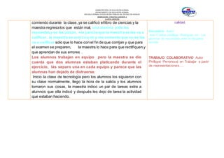 SUBSECRETARÍA DE EDUCACIÓN NORMAL
DEPARTAMENTO DE EDUCACIÓN NORMAL
ESCUELA NORMAL DE EDUCACIÓN PÚBLICA DEL ESTADO DE HIDALGO
OBSERVACION Y PRACTICA DOCENTE II
CUARTO SEMESTRE
comiendo durante la clase, ya se calificó el libro de ciencias y la
maestra regresalos que están mal, una alumna pide las
repuestasy se las pasan, me pareceque la maestra se las va a
calificar, la maestra se acercóa mí y me comento que no se las
va a calificar solo que lo hace con el fin de que corrijan y que para
el examen se preparen, la maestra lo hace para que rectifiquen y
que aprendan de sus errores .
Los alumnos trabajan en equipo pero la maestra se dio
cuenta que dos alumnas estaban platicando durante el
ejercicio, las separo una en cada equipo y parece que las
alumnas han dejado de distraerse.
Inicio la clase de tecnología pero los alumnos los siguieron con
su clase normalmente, llego la hora de la salida y los alumnos
tomaron sus cosas, la maestra indico un par de tareas extra a
alumnos que ella indicó y después les dejo de tarea la actividad
que estaban haciendo.
calidad.
Disciplina: Autor:
Ana Cristina zubillaga Rodríguez en: Los
alumnos de secundaria ante la disciplina
escolar
TRABAJO COLABORATIVO Autor
Phillippe Perrenoud en Trabajar a partir
de representaciones….
 
