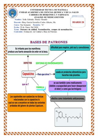 UNIVERSIDAD TECNICA DE MACHALA
UNIDAD ACADEMICA DE CIENCIAS QUIMICA Y DE LA SALUD
CARRERA DE BIOQUIMICA Y FARMACIA
ANALISIS DE MEDICAMENTOS
Nombre: Sofía Gabriela Álvarez Rosado
Docente: Bioq. García González Carlos Alberto, Ms DIARIO 20
Curso: 9no Semestre Paralelo: “A”
Fecha: 29 de Enero Del 2020
Tema: Patrones de calidad. Normalización, campos de normalización
Contenido: Evaluación de Calidad a Base de Patrones
