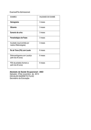ExamesPré-Admissional:
EXAMES

VALIDADE DO EXAME

Hemograma

3 meses

Glicemia

3 meses

Sumario de urina

3 meses

Parasitológico de Fezes

3 meses

Acuidade visual (emitida por
medico Oftalmologista)

3 meses

Rx de Tórax (PA) com Laudo

6 meses

Eletrocardiograma com Laudo(a
partir dos 40 anos)

6 meses

PSA da próstata (homens a
partir dos 40 anos)

6 meses

Atestado de Saúde Ocupacional - ASO
Salvador, 07de novembro de 2013
OSVALDO BARRETO FILHO
Secretário da Educação

 