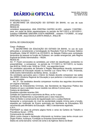Salvador, Bahia · Sexta-feira
8 de Novembro de 2013
Ano · XCVIII · No 21.282

PORTARIA 7412/2013
O SECRETÁRIO DA EDUCAÇÃO DO ESTADO DA BAHIA, no uso de suas
atribuições,
RESOLVE
considerar designado(a), ANA CRISTINA CASTRO ALVES , cadastro 112407984 ,
para, em razão de férias regulamentares no período de 04/11/2013 a 03/12/2013 ,
substituir FABIANNE SANTANA COSTA ANDRADE , cadastro 113126955 , no cargo
DIRETOR DM , do(a) ESCOLA SANTA ANGELA , Ilhéus 06
EDITAL DE CONVOCAÇÃO
Cargo –Professor
O SECRETÁRIO DA EDUCAÇÃO DO ESTADO DA BAHIA, no uso de suas
atribuições e considerando a homologação do Resultado Final do Processo Seletivo
Simplificado, Edital Nº 05/2013 de 23/10/2013, da Seleção Pública para contratação
temporária de pessoal na função de Professor, em caráter emergencial, pelo Regime
Especial de Direito Administrativo – REDA.
RESOLVE:
Art. 1º- Ficam convocados os candidatos, por ordem de classificação, constantes no
presenteEdital, a comparecer no período de 11/11/2013 à 18/11/2013, no horário
das 8h30 às 12h00 e das 14h00 às 17h30, nos seguintes locais:
Os candidatos aprovados de Salvador e Região Metropolitana deverão comparecer
na Secretaria da Educação situada na Avenida Luiz Viana Filho nº 550, 5ªavenida,
CAB (Centro Administrativo da Bahia), térreo, na sala 4.
Os candidatos aprovados para o Interior do Estado deverão comparecer nas sedes
das DIREC (Diretoria Regional de Educação) a que pertence o município para o qual
foram aprovados.
Art. 2º- Os candidatos deverão comparecer munidos dos seguintes documentos
em original e fotocópia:
Certificado de Antecedentes Criminais, das Secretarias da Segurança Pública dos
Estados em que o candidato houver residido nos últimos 5 (cinco) anos.
Carteira de Identidade;
Duasfotos coloridas recentes 3X4;
Certidão de Casamento e nascimento de filhos, se for o caso;
Certificado de Reservista ou equivalente para o sexo masculino;
Titulo de Eleitor e comprovante de regularização com a Justiça Eleitoral;
Apresentar a comprovação do nível de escolaridade exigida mínima para a função,
expedida por Instituição de Ensino autorizada por Secretaria da Educaçãoou IES
reconhecida pelo Ministério da Educação – MEC e devidamente registrado.
C.P.F.;
PIS/PASEP ou cópia da primeira página frente e verso da Carteira de Trabalho e
Previdência Social – CTPS;
Comprovante de residência;
Último contra cheque e declaração informando os horários (caso tenha vínculo com
Órgão Público, Autarquia, Fundação ou Empresa Governamental).
Dados de conta bancária: número de conta e da Agência- Banco do Brasil

 