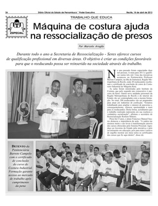 NN
o ano passado foram capacitadas duas
mil pessoas. A meta para 2013 é qualifi-
car outras três mil. Uma das iniciativas
aconteceu na Penitenciária Professor
Barreto Campelo, na ilha de Itamaracá, Região Me-
tropolitana do Recife, onde 20 reeducandos recebe-
ram o certificado de conclusão do curso de Costu-
reiro Industrial de Máquina Reta.
As aulas foram ministradas pelo Instituto da
Costura, que pelo segundo ano consecutivo é par-
ceiro da Seres. Outras nove unidades prisionais da
Região Metropolitana do Recife e do interior do
Estado vão ser contempladas com a mesma forma-
ção. No total, 200 reeducandos vão ser preparados
para atuar em indústrias de confecção. “Estamos
trabalhando para ampliar o número de parcerias e,
consequentemente, oferecer oportunidade a mais
para os reeducandos. Desta forma, acreditamos que
o trabalho realizado representa em sua essência a
verdadeira socialização”, afirmou o secretário de
Ressocialização Romero Ribeiro.
Preso há 15 anos, o aluno Francisco Manoel Soa-
res destacou a importância da ação. “A cadeia me
ensinou muito e me levou à transformação através
dos cursos oferecidos pelo Sistema Prisional. Agra-
deço ao Governo do Estado pela iniciativa e pelo
investimento em educação, pois para mim é motivo
de orgulho mostrar aos meus netos os certificados
dos cursos que fiz aqui dentro”, disse ele.
24 Diário Oficial do Estado de Pernambuco – Poder Executivo Recife, 18 de abril de 2013
Máquina de costura ajuda
na ressocialização de presos
TRABALHO QUE EDUCA
Por Marcelo Aragão
DETENTO da
Penitenciária
Barreto Campelo
com o certificado
de conclusão
do curso de
Costura Industrial.
Formação garante
acesso ao mercado
de trabalho após
cumprimento
da pena
Durante todo o ano a Secretaria de Ressocialização - Seres oferece cursos
de qualificação profissional em diversas áreas. O objetivo é criar as condições favoráveis
para que o reeducando possa ser reinserido na sociedade através do trabalho.
FOTOS: SERES/DIVULGAÇÃO
 