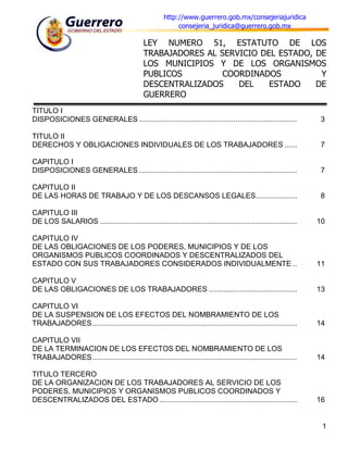 http://www.guerrero.gob.mx/consejeriajuridica
                                                             consejeria_juridica@guerrero.gob.mx

                                               LEY NUMERO 51, ESTATUTO DE LOS
                                               TRABAJADORES AL SERVICIO DEL ESTADO, DE
                                               LOS MUNICIPIOS Y DE LOS ORGANISMOS
                                               PUBLICOS         COORDINADOS          Y
                                               DESCENTRALIZADOS    DEL    ESTADO    DE
                                               GUERRERO
TITULO I
DISPOSICIONES GENERALES .............................................................................               3

TITULO II
DERECHOS Y OBLIGACIONES INDIVIDUALES DE LOS TRABAJADORES ......                                                     7

CAPITULO I
DISPOSICIONES GENERALES .............................................................................               7

CAPITULO II
DE LAS HORAS DE TRABAJO Y DE LOS DESCANSOS LEGALES ....................                                             8

CAPITULO III
DE LOS SALARIOS ................................................................................................    10

CAPITULO IV
DE LAS OBLIGACIONES DE LOS PODERES, MUNICIPIOS Y DE LOS
ORGANISMOS PUBLICOS COORDINADOS Y DESCENTRALIZADOS DEL
ESTADO CON SUS TRABAJADORES CONSIDERADOS INDIVIDUALMENTE ..                                                         11

CAPITULO V
DE LAS OBLIGACIONES DE LOS TRABAJADORES ...........................................                                 13

CAPITULO VI
DE LA SUSPENSION DE LOS EFECTOS DEL NOMBRAMIENTO DE LOS
TRABAJADORES ....................................................................................................   14

CAPITULO VII
DE LA TERMINACION DE LOS EFECTOS DEL NOMBRAMIENTO DE LOS
TRABAJADORES ....................................................................................................   14

TITULO TERCERO
DE LA ORGANIZACION DE LOS TRABAJADORES AL SERVICIO DE LOS
PODERES, MUNICIPIOS Y ORGANISMOS PUBLICOS COORDINADOS Y
DESCENTRALIZADOS DEL ESTADO ...................................................................                     16


                                                                                                                     1
 