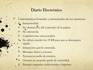 Diario Electrónico

 Características formales y estructurales de los anuncios:
      Interactividad.
      No obstrucción del contenido de la página.
      No saturación.
      Cognitivos (no emocionales).
      No deben exceder los 15 KB para que se descarguen
       rápido.
      Integración con el contenido.
      Mensajes claros y concisos.
      Frecuencia media de emisión.
      Generar un pequeño grado de curiosidad.
      Sinergia campañas audiovisuales e impresas.
 