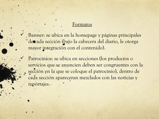 Formatos
 Banner: se ubica en la homepage y páginas principales
   de cada sección (bajo la cabecera del diario, le otorga
   mayor integración con el contenido).
 Patrocinios: se ubica en secciones (los productos o
   servicios que se anuncien deben ser congruentes con la
   sección en la que se coloque el patrocinio), dentro de
   cada sección apareceran mezclados con las noticias y
   reportajes.
 