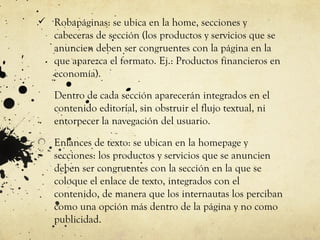  Robapáginas: se ubica en la home, secciones y
   cabeceras de sección (los productos y servicios que se
   anuncien deben ser congruentes con la página en la
   que aparezca el formato. Ej.: Productos financieros en
   economía).

   Dentro de cada sección aparecerán integrados en el
   contenido editorial, sin obstruir el flujo textual, ni
   entorpecer la navegación del usuario.

   Enlances de texto: se ubican en la homepage y
   secciones: los productos y servicios que se anuncien
   deben ser congruentes con la sección en la que se
   coloque el enlace de texto, integrados con el
   contenido, de manera que los internautas los perciban
   como una opción más dentro de la página y no como
   publicidad.
 