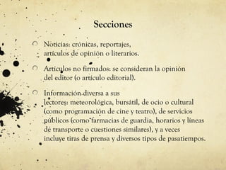 Secciones
Noticias: crónicas, reportajes,
artículos de opinión o literarios.

Artículos no firmados: se consideran la opinión
del editor (o artículo editorial).

Información diversa a sus
lectores: meteorológica, bursátil, de ocio o cultural
(como programación de cine y teatro), de servicios
públicos (como farmacias de guardia, horarios y líneas
de transporte o cuestiones similares), y a veces
incluye tiras de prensa y diversos tipos de pasatiempos.
 